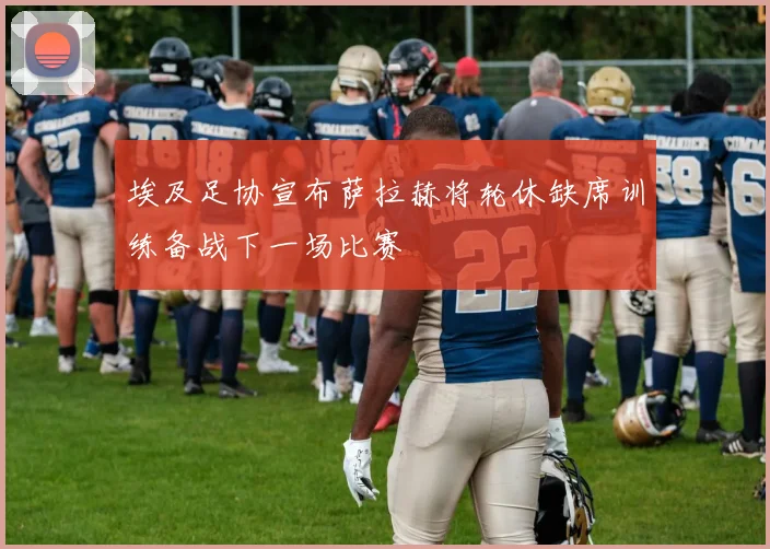 埃及足协宣布萨拉赫将轮休缺席训练备战下一场比赛