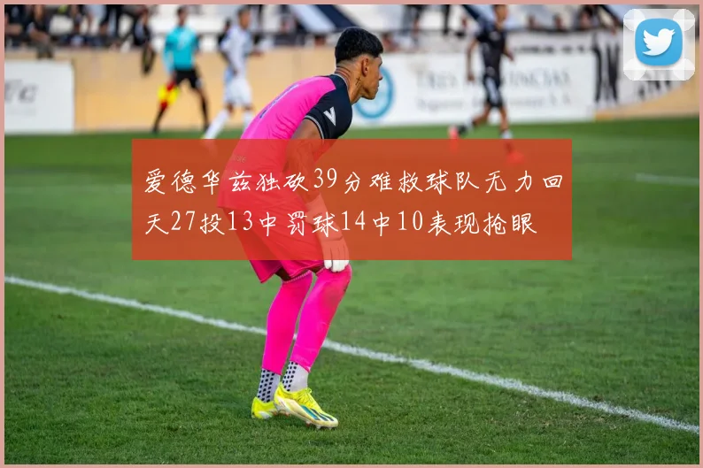 爱德华兹独砍39分难救球队无力回天27投13中罚球14中10表现抢眼