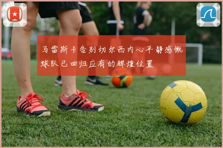 马雷斯卡告别切尔西内心平静感慨球队已回归应有的辉煌位置