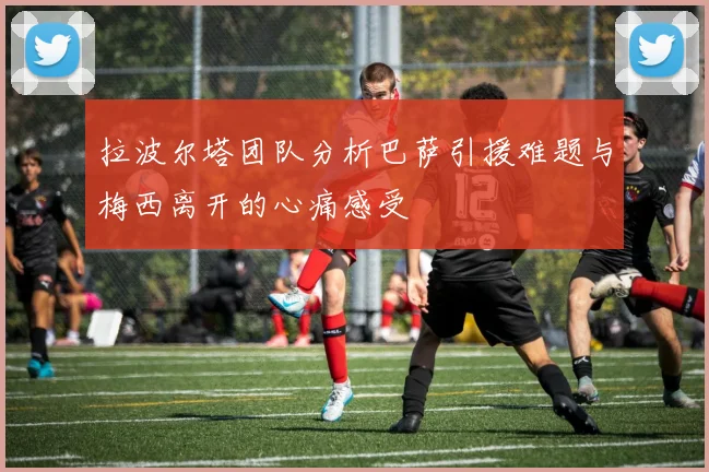 拉波尔塔团队分析巴萨引援难题与梅西离开的心痛感受