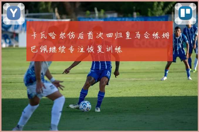 卡瓦哈尔伤后首次回归皇马合练姆巴佩继续专注恢复训练
