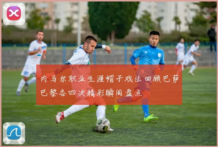 内马尔职业生涯帽子戏法回顾巴萨巴黎各四次精彩瞬间盘点