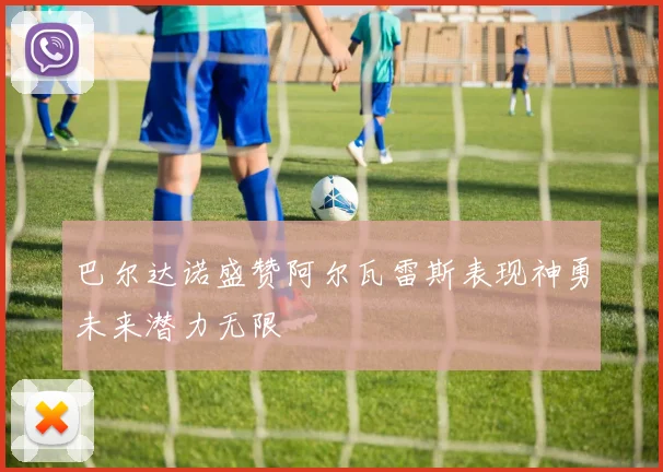 巴尔达诺盛赞阿尔瓦雷斯表现神勇未来潜力无限