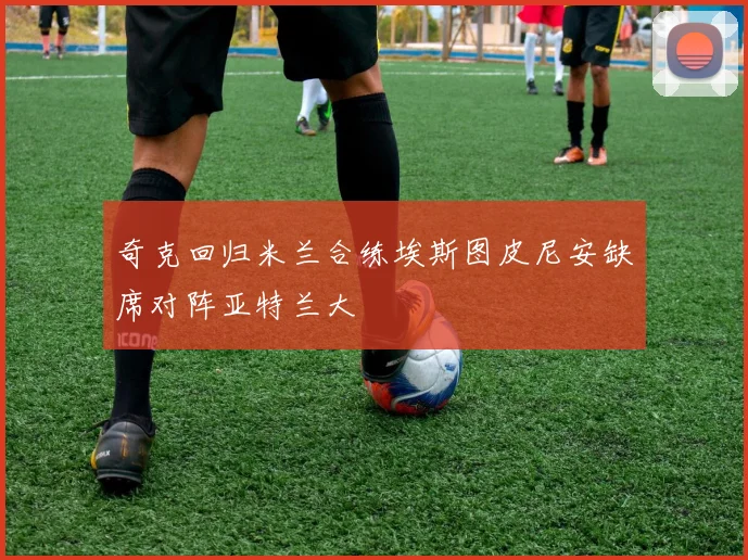 奇克回归米兰合练埃斯图皮尼安缺席对阵亚特兰大