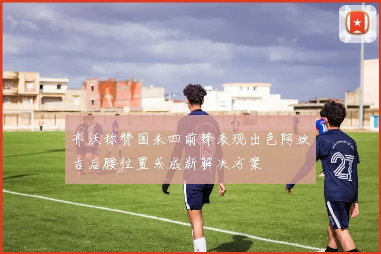 齐沃称赞国米四前锋表现出色阿坎吉后腰位置或成新解决方案