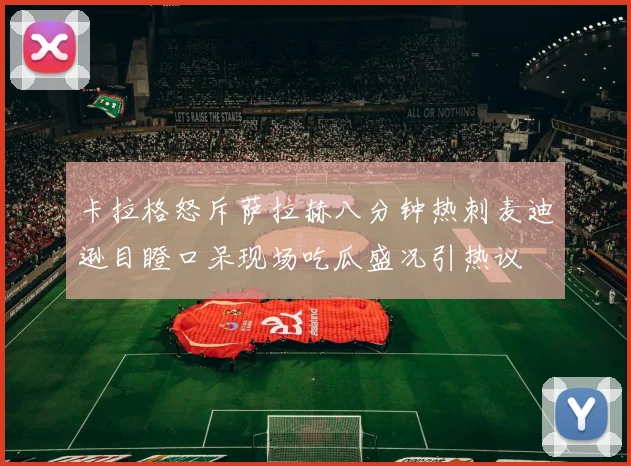 卡拉格怒斥萨拉赫八分钟热刺麦迪逊目瞪口呆现场吃瓜盛况引热议