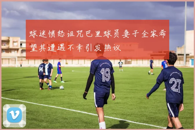 球迷愤怒诅咒巴里球员妻子全家希望其遭遇不幸引发热议