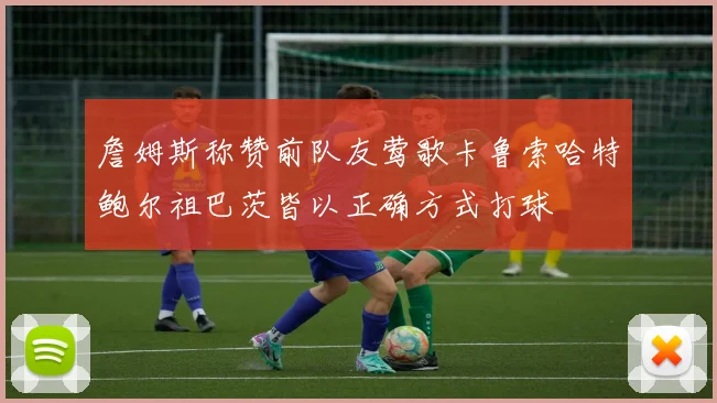 詹姆斯称赞前队友莺歌卡鲁索哈特鲍尔祖巴茨皆以正确方式打球