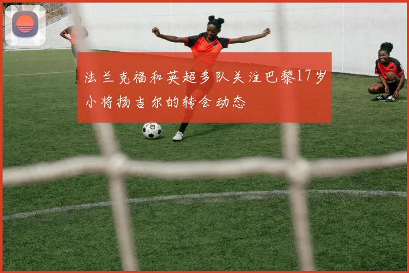 法兰克福和英超多队关注巴黎17岁小将扬吉尔的转会动态