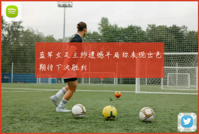 蓝军女足主帅遗憾平局称表现出色期待下次胜利