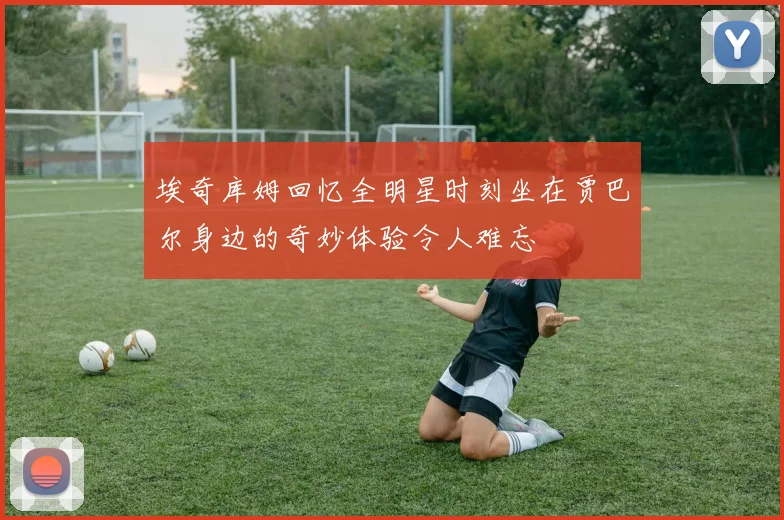 埃奇库姆回忆全明星时刻坐在贾巴尔身边的奇妙体验令人难忘