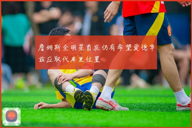 詹姆斯全明星首发仍有希望爱德华兹应取代库里位置