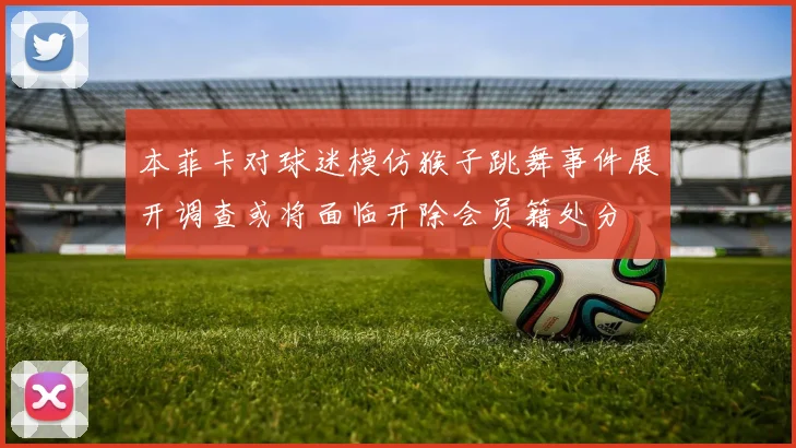 本菲卡对球迷模仿猴子跳舞事件展开调查或将面临开除会员籍处分