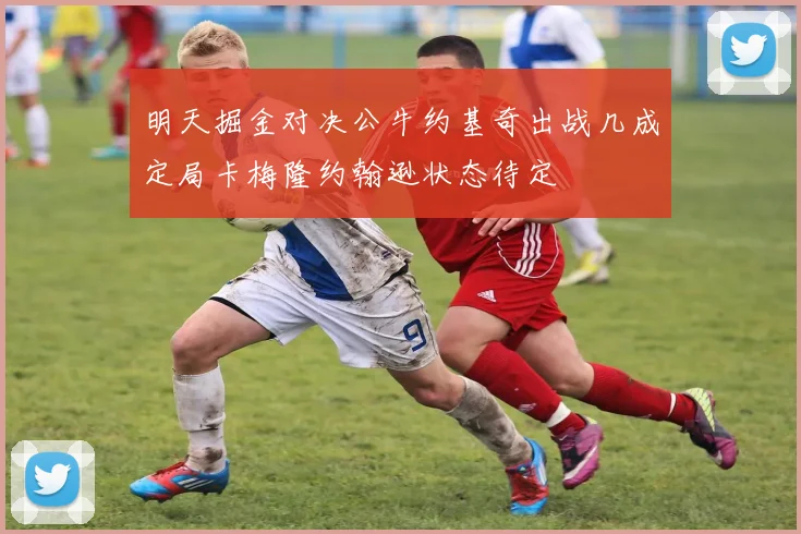 明天掘金对决公牛约基奇出战几成定局卡梅隆约翰逊状态待定
