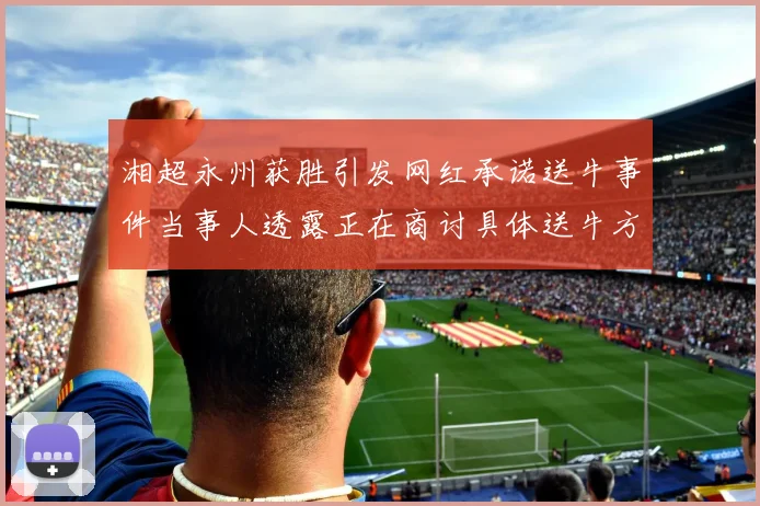 湘超永州获胜引发网红承诺送牛事件当事人透露正在商讨具体送牛方案