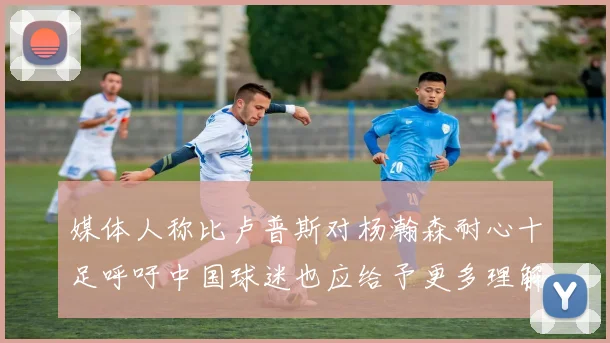 媒体人称比卢普斯对杨瀚森耐心十足呼吁中国球迷也应给予更多理解与支持