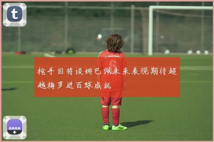 枪手旧将谈姆巴佩未来表现期待超越梅罗进百球成就