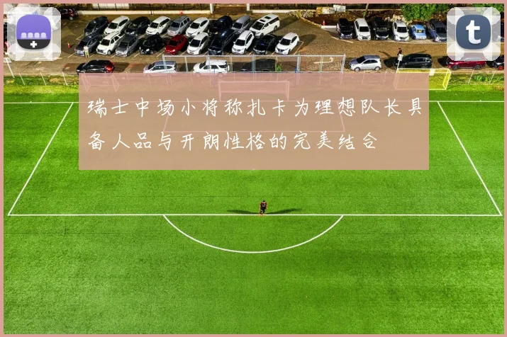 瑞士中场小将称扎卡为理想队长具备人品与开朗性格的完美结合