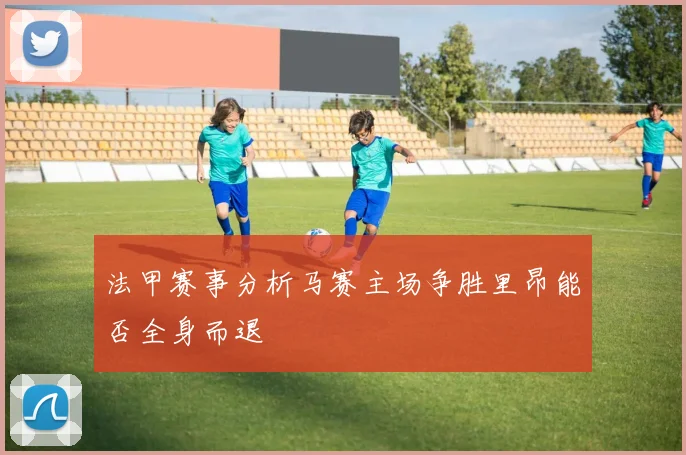 法甲赛事分析马赛主场争胜里昂能否全身而退