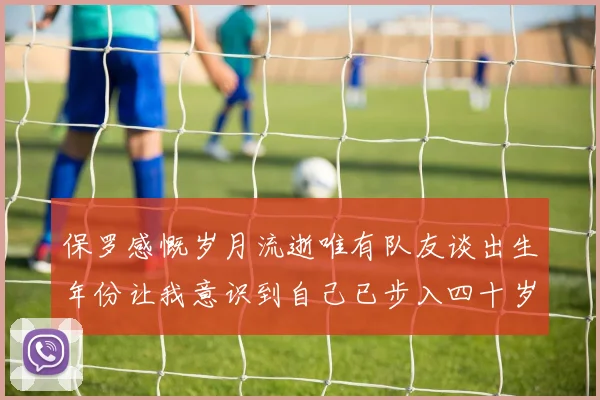 保罗感慨岁月流逝唯有队友谈出生年份让我意识到自己已步入四十岁