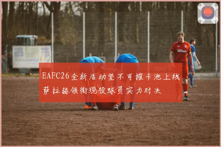 EAFC26全新活动坚不可摧卡池上线萨拉赫领衔现役球员实力对决